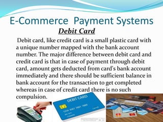 E-Commerce Payment Systems
Debit Card
Debit card, like credit card is a small plastic card with
a unique number mapped with the bank account
number. The major difference between debit card and
credit card is that in case of payment through debit
card, amount gets deducted from card's bank account
immediately and there should be sufficient balance in
bank account for the transaction to get completed
whereas in case of credit card there is no such
compulsion.

 