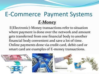 E-Commerce Payment Systems
E-Money
E(Electronic)-Money transactions refer to situation
where payment is done over the network and amount
gets transferred from one financial body to another
financial body convenient and save a lot of time.
Online payments done via credit card, debit card or
smart card are examples of E-money transactions.

 