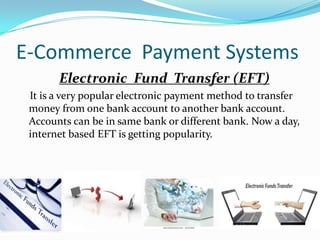 E-Commerce Payment Systems
Electronic Fund Transfer (EFT)
It is a very popular electronic payment method to transfer
money from one bank account to another bank account.
Accounts can be in same bank or different bank. Now a day,
internet based EFT is getting popularity.

 