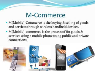 M-Commerce
 M(Mobile)-Commerce is the buying & selling of goods

and services through wireless handheld devices.
 M(Mobile)-commerce is the process of for goods &
services using a mobile phone using public and private
connections.

 
