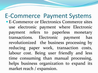 E-Commerce Payment Systems
 E-Commerce or Electronics Commerce sites

use electronic payment where Electronic
payment refers to paperless monetary
transactions. Electronic payment has
revolutionized the business processing by
reducing paper work, transaction costs,
labour cost. Being user friendly and less
time consuming than manual processing,
helps business organization to expand its
market reach / expansion.

 
