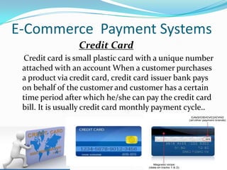 E-Commerce Payment Systems
Credit Card
Credit card is small plastic card with a unique number
attached with an account When a customer purchases
a product via credit card, credit card issuer bank pays
on behalf of the customer and customer has a certain
time period after which he/she can pay the credit card
bill. It is usually credit card monthly payment cycle..

 