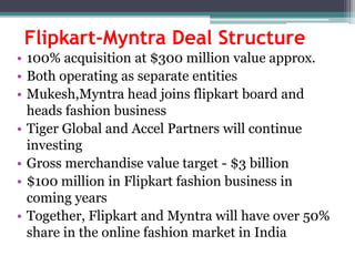 Flipkart-Myntra Deal Structure
• 100% acquisition at $300 million value approx.
• Both operating as separate entities
• Mukesh,Myntra head joins flipkart board and
heads fashion business
• Tiger Global and Accel Partners will continue
investing
• Gross merchandise value target - $3 billion
• $100 million in Flipkart fashion business in
coming years
• Together, Flipkart and Myntra will have over 50%
share in the online fashion market in India
 