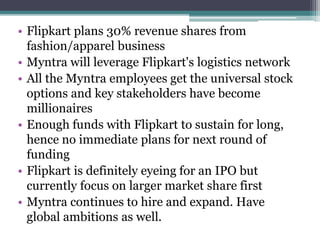• Flipkart plans 30% revenue shares from
fashion/apparel business
• Myntra will leverage Flipkart's logistics network
• All the Myntra employees get the universal stock
options and key stakeholders have become
millionaires
• Enough funds with Flipkart to sustain for long,
hence no immediate plans for next round of
funding
• Flipkart is definitely eyeing for an IPO but
currently focus on larger market share first
• Myntra continues to hire and expand. Have
global ambitions as well.
 