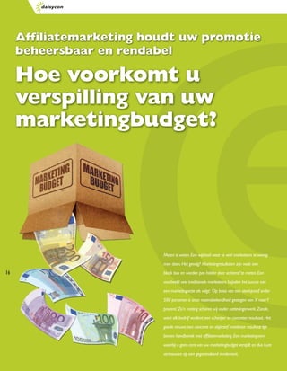 Afﬁliatemarketing houdt uw promotie
     beheersbaar en rendabel

     Hoe voorkomt u
     verspilling van uw
     marketingbudget?




                          Meten is weten. Een wijsheid waar te veel marketeers te weinig
                          mee doen. Het gevolg? Marketingresultaten zijn vaak een
16                        black box en worden pas helder door achteraf te meten. Een
                          voorbeeld: veel traditionele marketeers bepalen het succes van
                          een marketingactie als volgt: ‘Op basis van een steekproef onder
                          500 personen is onze naamsbekendheid gestegen van X naar Y
                          procent.’ Zo’n meting scharen wij onder nattevingerwerk. Zonde,
                          want elk bedrijf verdient een scherper en concreter resultaat. Het
                          goede nieuws: een concreet en objectief meetbaar resultaat ligt
                          binnen handbereik met afﬁliatemarketing. Een marketingvorm
                          waarbij u geen cent van uw marketingbudget verspilt en dus kunt
                          vertrouwen op een gegarandeerd rendement.
 