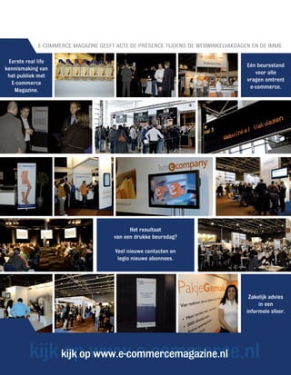 E-COMMERCE MAGAZINE GEEFT ACTE DE PRÉSENCE TIJDENS DE WEBWINKELVAKDAGEN EN DE IMME

 Eerste real life
                                                                                   Eén beursstand
kennismaking van
                                                                                      voor alle
 het publiek met
                                                                                   vragen omtrent
  E-commerce
                                                                                    e-commerce.
   Magazine.




                                            Het resultaat
                                      van een drukke beursdag?

                                      Veel nieuwe contacten en
                                       legio nieuwe abonnees.




                                                                                    Zakelijk advies
                                                                                        in een
                                                                                   informele sfeer.




         kijk kijk opwww.e-commerce.nl
              op www.e-commercemagazine.nl
 