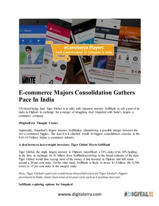 wwww.digitalerra.com
E-commerce Majors Consolidation Gathers
Pace In India
US-based hedge fund Tiger Global is in talks with Japanese investor SoftBank to sell a part of its
stake in Flipkart in exchange for a merger of struggling rival Snapdeal with India’s largest e-
commerce company.
#DigitalErra Thought Corner
Apparently, Snapdeal’s largest investor SoftBankis channelizing a possible merger between the
two e-commerce biggies. The deal if it is clinched would be biggest consolidation exercise in the
$14-14.5 billion Indian e-commerce industry.
A deal between heavyweight investors: Tiger Global Meets SoftBank
Tiger Global, the single largest investor in Flipkart, mayoffload a 10% stake of its 30% holding
in the firm, in exchange for $1 billion from SoftBankaccording to the broad contours of the deal.
Tiger Global would thus recoup most of the money it had invested in Flipkart and still retain
around a 20 per cent stake. On the other hand, SoftBank is likely to invest $1.5 billion (Rs 9,700
crore) or 15 per cent stake in the merged entity.
Here, Tiger Global’s part-exit would mean three-fold return for Tiger Global’s biggest
investment in India, better than some of its poor exits such as Caratlane last year.
SoftBank exploring options for Snapdeal
 
