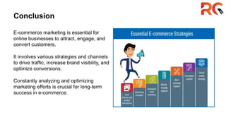 Conclusion
E-commerce marketing is essential for
online businesses to attract, engage, and
convert customers.
It involves various strategies and channels
to drive traffic, increase brand visibility, and
optimize conversions.
Constantly analyzing and optimizing
marketing efforts is crucial for long-term
success in e-commerce.
 