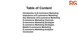 Table of Content
Introduction to E-commerce Marketing
Importance of E-commerce Marketing
Key Elements of E-commerce Marketing
E-commerce Marketing Channels
E-commerce Marketing Strategies
E-commerce Marketing Strategies
Mobile E-commerce Marketing
E-commerce Marketing Analytics
Conclusion
 