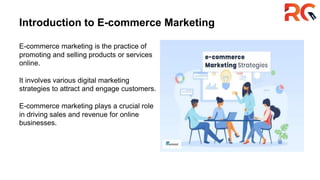 Introduction to E-commerce Marketing
E-commerce marketing is the practice of
promoting and selling products or services
online.
It involves various digital marketing
strategies to attract and engage customers.
E-commerce marketing plays a crucial role
in driving sales and revenue for online
businesses.
 