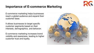 Importance of E-commerce Marketing
E-commerce marketing helps businesses
reach a global audience and expand their
customer base.
It allows businesses to target specific
customer segments based on their
interests, demographics, and behavior.
E-commerce marketing increases brand
visibility and awareness, leading to higher
customer trust and loyalty.
 