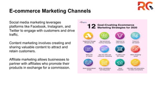 E-commerce Marketing Channels
Social media marketing leverages
platforms like Facebook, Instagram, and
Twitter to engage with customers and drive
traffic.
Content marketing involves creating and
sharing valuable content to attract and
retain customers.
Affiliate marketing allows businesses to
partner with affiliates who promote their
products in exchange for a commission.
 