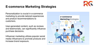E-commerce Marketing Strategies
Personalization is crucial in e-commerce
marketing to provide tailored experiences
and product recommendations to
customers.
User-generated content, such as reviews
and testimonials, can significantly influence
purchase decisions.
Influencer marketing utilizes popular social
media influencers to promote products and
increase brand exposure.
 
