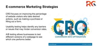 E-commerce Marketing Strategies
CRO focuses on improving the percentage
of website visitors who take desired
actions, such as making a purchase or
filling out a form.
Usability testing helps identify any barriers
or issues that may hinder conversion rates.
A/B testing allows businesses to test
different versions of a webpage to see
which one performs better.
 