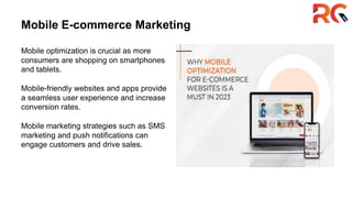 Mobile E-commerce Marketing
Mobile optimization is crucial as more
consumers are shopping on smartphones
and tablets.
Mobile-friendly websites and apps provide
a seamless user experience and increase
conversion rates.
Mobile marketing strategies such as SMS
marketing and push notifications can
engage customers and drive sales.
 