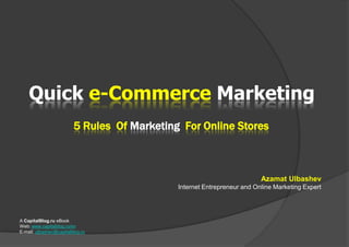 Quicke-Commerce Marketing 5 Rules  Of Marketing  For Online Stores Azamat Ulbashev Internet Entrepreneur and Online Marketing Expert A CapitalBlog.ru eBook Web: www.capitalblog.ru/en E-mail: ulbashev@capitalblog.ru 