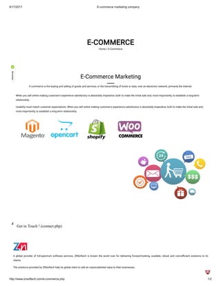 8/17/2017 E-commerce marketing company
http://www.znsoftech.com/e-commerce.php 1/2
E-COMMERCE
Home / E-Commerce
E-Commerce Marketing
E-commerce is the buying and selling of goods and services, or the transmitting of funds or data, over an electronic network, primarily the internet.
When you sell online making customer's experience satisfactory is absolutely imperative, both to make the initial sale and, more importantly, to establish a long-term
relationship.
Usability must match customer expectations. When you sell online making customer's experience satisfactory is absolutely imperative, both to make the initial sale and,
more importantly, to establish a long-term relationship.
Get in Touch ! (contact.php)
A global provider of full-spectrum software services, ZNSoftech is known the world over for delivering forward-looking, scalable, robust and cost-e cient solutions to its
clients.
The solutions provided by ZNSoftech help its global client to add an unprecedented value to their businesses.
 