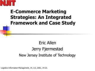 Logistics Information Management, 14, 1/2, 2001, 14-23.
E-Commerce Marketing
Strategies: An Integrated
Framework and Case Study
Eric Allen
Jerry Fjermestad
New Jersey Institute of Technology
 