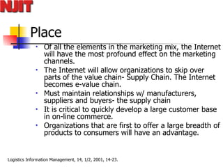Place Of all the elements in the marketing mix, the Internet will have the most profound effect on the marketing channels.  The Internet will allow organizations to skip over parts of the value chain- Supply Chain. The Internet becomes e-value chain.  Must maintain relationships w/ manufacturers, suppliers and buyers- the supply chain It is critical to quickly develop a large customer base in on-line commerce.  Organizations that are first to offer a large breadth of products to consumers will have an advantage. 
