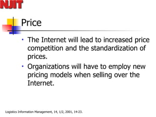 Price The Internet will lead to increased price competition and the standardization of prices.  Organizations will have to employ new pricing models when selling over the Internet. 