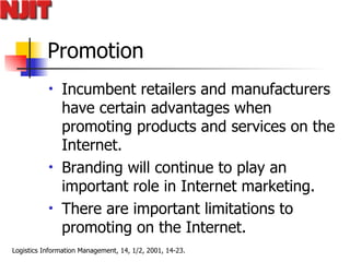 Promotion Incumbent retailers and manufacturers have certain advantages when promoting products and services on the Internet.  Branding will continue to play an important role in Internet marketing.  There are important limitations to promoting on the Internet.  