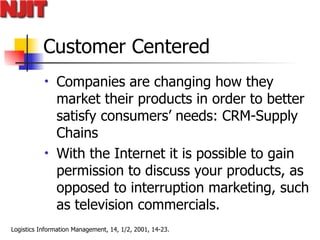 Customer Centered Companies are changing how they market their products in order to better satisfy consumers’ needs: CRM-Supply Chains  With the Internet it is possible to gain permission to discuss your products, as opposed to interruption marketing, such as television commercials.  