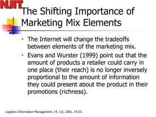 The Shifting Importance of Marketing Mix Elements The Internet will change the tradeoffs between elements of the marketing mix.  Evans and Wurster (1999) point out that the amount of products a retailer could carry in one place (their reach) is no longer inversely proportional to the amount of information they could present about the product in their promotions (richness).  