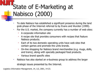 State of E-Marketing at Nabisco (2000) To date Nabisco has established a significant presence during the land grab phase of the Internet referred to by Evans and Wurster (1999).  For the U.S. market, the company currently has a number of web sites: A corporate information site A recipe site that provides consumers with recipes that feature Nabisco products.  Each of its two domestic operating units have web sites that contain games and promote the units brands. On-line shopping for Nabisco brand merchandise (e.g. mugs, dolls, and trains), along with specially packaged food products. Various brand specific sites Nabisco has also started an e-business group to address the larger strategic issues presented by the Internet.   