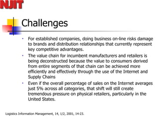 Challenges For established companies, doing business on-line risks damage to brands and distribution relationships that currently represent key competitive advantages.  The value chain for incumbent manufacturers and retailers is being deconstructed because the value to consumers derived from entire segments of that chain can be achieved more efficiently and effectively through the use of the Internet and Supply Chains Even if the overall percentage of sales on the Internet averages just 5% across all categories, that shift will still create tremendous pressure on physical retailers, particularly in the United States.   