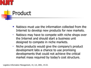 Product Nabisco must use the information collected from the Internet to develop new products for new markets.  Nabisco may have to compete with niche shops over the Internet and should start a business unit designed to compete in niche markets.  Niche products would give the company's product development labs a chance to use promising developments that could not achieve the critical market mass required by today’s cost structure. 