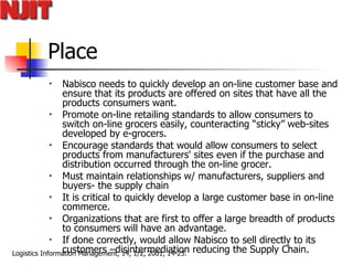 Place Nabisco needs to quickly develop an on-line customer base and ensure that its products are offered on sites that have all the products consumers want.  Promote on-line retailing standards to allow consumers to switch on-line grocers easily, counteracting “sticky” web-sites developed by e-grocers.  Encourage standards that would allow consumers to select products from manufacturers' sites even if the purchase and distribution occurred through the on-line grocer.  Must maintain relationships w/ manufacturers, suppliers and buyers- the supply chain It is critical to quickly develop a large customer base in on-line commerce.  Organizations that are first to offer a large breadth of products to consumers will have an advantage. If done correctly, would allow Nabisco to sell directly to its customers –disintermediation reducing the Supply Chain. 