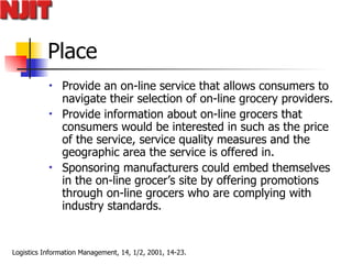 Place Provide  an on-line service that allows consumers to navigate their selection of on-line grocery providers.  Provide information about on-line grocers that consumers would be interested in such as the price of the service, service quality measures and the geographic area the service is offered in.  Sponsoring manufacturers could embed themselves in the on-line grocer’s site by  offering promotions through on-line grocers who are complying with industry standards.  