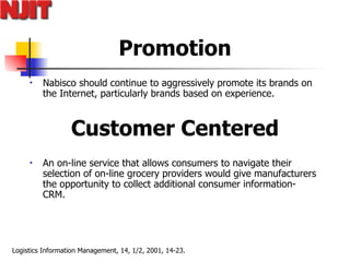 Promotion Nabisco should continue to aggressively promote its brands on the Internet, particularly brands based on experience.  Customer Centered An on-line service that allows consumers to navigate their selection of on-line grocery providers would give manufacturers the opportunity to collect additional consumer information- CRM.  