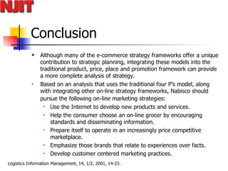 Conclusion Although many of the e-commerce strategy frameworks offer a unique contribution to strategic planning, integrating these models into the traditional product, price, place and promotion framework can provide a more complete analysis of strategy.  Based on an analysis that uses the traditional four P’s model, along with integrating other on-line strategy frameworks, Nabisco should pursue the following on-line marketing strategies:   Use the Internet to develop new products and services. Help the consumer choose an on-line grocer by encouraging standards and disseminating information. Prepare itself to operate in an increasingly price competitive marketplace. Emphasize those brands that relate to experiences over facts. Develop customer centered marketing practices. 
