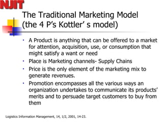 The Traditional Marketing Model  (the 4 P’s Kottler’ s model) A Product is anything that can be offered to a market for attention, acquisition, use, or consumption that might satisfy a want or need Place is Marketing channels- Supply Chains Price is the only element of the marketing mix to generate revenues.  Promotion encompasses all the various ways an organization undertakes to communicate its products’ merits and to persuade target customers to buy from them  