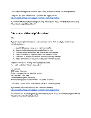 That is when online growth becomes more stable, more measurable, and more profitable.
This guide is a good place to start if you want the bigger picture:​
https://agrowth.io/blogs/knowledge/e-commerce-marketing-strategy
#EcommerceMarketing #StorytellingMarketing #OnlineSales #SEO #PaidAds #EmailMarketing
#RetentionStrategy #DigitalGrowth
Bản social dài – helpful content
Viết
If you are building an online store, here is a simple way to think about your e-commerce
marketing strategy:
1.​ Use SEO to capture long-term, high-intent traffic.
2.​ Use content to educate customers before they buy.
3.​ Use paid ads to scale faster and retarget warm audiences.
4.​ Use social media to improve product discovery and trust.
5.​ Use email to recover lost revenue and drive repeat purchases.
6.​ Focus on retention, because repeat customers improve profit.
A common mistake is treating these as separate tasks.​
They work best when they are connected.
For example:​
SEO brings visitors in.​
Content helps them understand the product.​
Paid ads bring them back.​
Email closes the gap if they leave.​
Retention campaigns increase lifetime value after purchase.
That is how a brand moves from random activity to structured growth.
If you need a practical overview of the full model, read this:​
https://agrowth.io/blogs/knowledge/e-commerce-marketing-strategy
#EcommerceTips #MarketingStrategy #OnlineStoreGrowth #SEO #EmailMarketing #PaidMedia
#CustomerRetention #HelpfulContent
 