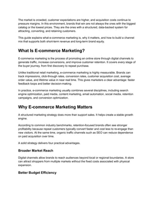 The market is crowded, customer expectations are higher, and acquisition costs continue to
pressure margins. In this environment, brands that win are not always the ones with the biggest
catalog or the lowest prices. They are the ones with a structured, data-backed system for
attracting, converting, and retaining customers.
This guide explains what e-commerce marketing is, why it matters, and how to build a channel
mix that supports both short-term revenue and long-term brand equity.
What Is E-commerce Marketing?
E-commerce marketing is the process of promoting an online store through digital channels to
generate traffic, increase conversions, and improve customer retention. It covers every stage of
the buyer journey, from first discovery to repeat purchase.
Unlike traditional retail marketing, e-commerce marketing is highly measurable. Brands can
track impressions, click-through rates, conversion rates, customer acquisition cost, average
order value, and lifetime value in near real time. This gives marketers a clear advantage: faster
feedback loops and better decision-making.
In practice, e-commerce marketing usually combines several disciplines, including search
engine optimization, paid media, content marketing, email automation, social media, retention
campaigns, and conversion optimization.
Why E-commerce Marketing Matters
A structured marketing strategy does more than support sales. It helps create a stable growth
engine.
According to common industry benchmarks, retention-focused brands often see stronger
profitability because repeat customers typically convert faster and cost less to re-engage than
new visitors. At the same time, organic traffic channels such as SEO can reduce dependence
on paid acquisition over time.
A solid strategy delivers four practical advantages.
Broader Market Reach
Digital channels allow brands to reach audiences beyond local or regional boundaries. A store
can attract shoppers from multiple markets without the fixed costs associated with physical
expansion.
Better Budget Efficiency
 