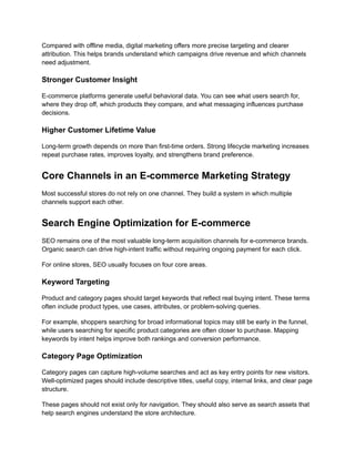 Compared with offline media, digital marketing offers more precise targeting and clearer
attribution. This helps brands understand which campaigns drive revenue and which channels
need adjustment.
Stronger Customer Insight
E-commerce platforms generate useful behavioral data. You can see what users search for,
where they drop off, which products they compare, and what messaging influences purchase
decisions.
Higher Customer Lifetime Value
Long-term growth depends on more than first-time orders. Strong lifecycle marketing increases
repeat purchase rates, improves loyalty, and strengthens brand preference.
Core Channels in an E-commerce Marketing Strategy
Most successful stores do not rely on one channel. They build a system in which multiple
channels support each other.
Search Engine Optimization for E-commerce
SEO remains one of the most valuable long-term acquisition channels for e-commerce brands.
Organic search can drive high-intent traffic without requiring ongoing payment for each click.
For online stores, SEO usually focuses on four core areas.
Keyword Targeting
Product and category pages should target keywords that reflect real buying intent. These terms
often include product types, use cases, attributes, or problem-solving queries.
For example, shoppers searching for broad informational topics may still be early in the funnel,
while users searching for specific product categories are often closer to purchase. Mapping
keywords by intent helps improve both rankings and conversion performance.
Category Page Optimization
Category pages can capture high-volume searches and act as key entry points for new visitors.
Well-optimized pages should include descriptive titles, useful copy, internal links, and clear page
structure.
These pages should not exist only for navigation. They should also serve as search assets that
help search engines understand the store architecture.
 