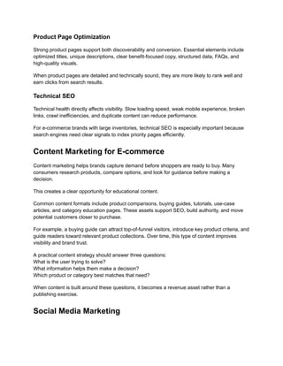 Product Page Optimization
Strong product pages support both discoverability and conversion. Essential elements include
optimized titles, unique descriptions, clear benefit-focused copy, structured data, FAQs, and
high-quality visuals.
When product pages are detailed and technically sound, they are more likely to rank well and
earn clicks from search results.
Technical SEO
Technical health directly affects visibility. Slow loading speed, weak mobile experience, broken
links, crawl inefficiencies, and duplicate content can reduce performance.
For e-commerce brands with large inventories, technical SEO is especially important because
search engines need clear signals to index priority pages efficiently.
Content Marketing for E-commerce
Content marketing helps brands capture demand before shoppers are ready to buy. Many
consumers research products, compare options, and look for guidance before making a
decision.
This creates a clear opportunity for educational content.
Common content formats include product comparisons, buying guides, tutorials, use-case
articles, and category education pages. These assets support SEO, build authority, and move
potential customers closer to purchase.
For example, a buying guide can attract top-of-funnel visitors, introduce key product criteria, and
guide readers toward relevant product collections. Over time, this type of content improves
visibility and brand trust.
A practical content strategy should answer three questions:​
What is the user trying to solve?​
What information helps them make a decision?​
Which product or category best matches that need?
When content is built around these questions, it becomes a revenue asset rather than a
publishing exercise.
Social Media Marketing
 