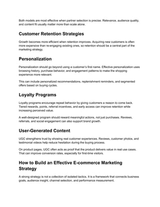 Both models are most effective when partner selection is precise. Relevance, audience quality,
and content fit usually matter more than scale alone.
Customer Retention Strategies
Growth becomes more efficient when retention improves. Acquiring new customers is often
more expensive than re-engaging existing ones, so retention should be a central part of the
marketing strategy.
Personalization
Personalization should go beyond using a customer’s first name. Effective personalization uses
browsing history, purchase behavior, and engagement patterns to make the shopping
experience more relevant.
This can include personalized recommendations, replenishment reminders, and segmented
offers based on buying cycles.
Loyalty Programs
Loyalty programs encourage repeat behavior by giving customers a reason to come back.
Tiered rewards, points, referral incentives, and early access can improve retention while
increasing perceived value.
A well-designed program should reward meaningful actions, not just purchases. Reviews,
referrals, and social engagement can also support brand growth.
User-Generated Content
UGC strengthens trust by showing real customer experiences. Reviews, customer photos, and
testimonial videos help reduce hesitation during the buying process.
On product pages, UGC often acts as proof that the product delivers value in real use cases.
That can improve conversion rates, especially for first-time visitors.
How to Build an Effective E-commerce Marketing
Strategy
A strong strategy is not a collection of isolated tactics. It is a framework that connects business
goals, audience insight, channel selection, and performance measurement.
 