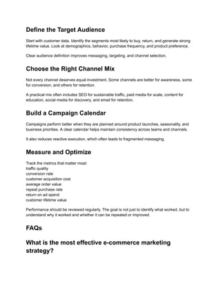 Define the Target Audience
Start with customer data. Identify the segments most likely to buy, return, and generate strong
lifetime value. Look at demographics, behavior, purchase frequency, and product preference.
Clear audience definition improves messaging, targeting, and channel selection.
Choose the Right Channel Mix
Not every channel deserves equal investment. Some channels are better for awareness, some
for conversion, and others for retention.
A practical mix often includes SEO for sustainable traffic, paid media for scale, content for
education, social media for discovery, and email for retention.
Build a Campaign Calendar
Campaigns perform better when they are planned around product launches, seasonality, and
business priorities. A clear calendar helps maintain consistency across teams and channels.
It also reduces reactive execution, which often leads to fragmented messaging.
Measure and Optimize
Track the metrics that matter most:​
traffic quality​
conversion rate​
customer acquisition cost​
average order value​
repeat purchase rate​
return on ad spend​
customer lifetime value
Performance should be reviewed regularly. The goal is not just to identify what worked, but to
understand why it worked and whether it can be repeated or improved.
FAQs
What is the most effective e-commerce marketing
strategy?
 