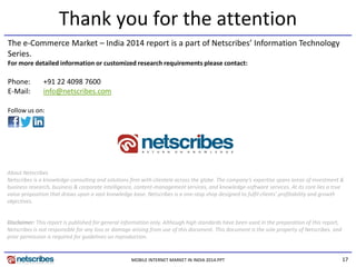 17MOBILE INTERNET MARKET IN INDIA 2014.PPT
Thank you for the attention
The e-Commerce Market – India 2014 report is a part of Netscribes’ Information Technology
Series.
For more detailed information or customized research requirements please contact:
About Netscribes
Netscribes is a knowledge-consulting and solutions firm with clientele across the globe. The company’s expertise spans areas of investment &
business research, business & corporate intelligence, content-management services, and knowledge-software services. At its core lies a true
value proposition that draws upon a vast knowledge base. Netscribes is a one-stop shop designed to fulfil clients’ profitability and growth
objectives.
Disclaimer: This report is published for general information only. Although high standards have been used in the preparation of this report,
Netscribes is not responsible for any loss or damage arising from use of this document. This document is the sole property of Netscribes. and
prior permission is required for guidelines on reproduction.
Phone: +91 22 4098 7600
E-Mail: info@netscribes.com
Follow us on:
 