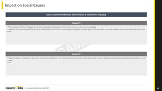 e-Commerce Market in India 2017
Impact on Social Causes
10
Socio-economic Influence of the Indian e-Commerce Industry
Impact 1
• The condition of artisans engaged in the most respected traditional art forms of the country, is not very encouraging
• However, the current availability of online trading platforms across the country has emerged as a change agent for these artists and is also helping revive many dying Indian art forms
• XXX
Impact 2
• There has been an increase in the use of e-commerce platforms from small towns and rural India in the last couple of years, mainly due to growing smartphone penetration in rural
areas
• XXX
 