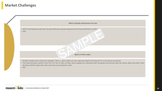 e-Commerce Market in India 2017
Market Challenges
14
• GST or the Goods and Services Tax law draft was recently released by the Finance Ministry in 2016
• XXX
Effect of Goods and Services Tax Law
• Despite having a host of genuine shoppers, false or spam orders are also a genuine logistical hindrance for e-commerce companies
• The trend has been mainly in the Tier II or Tier III cities of India, where people are motivated with the goods and services they see online, place and order, then
develop cold feet about the order and end up canceling the order
• XXX
Spam or False orders
 