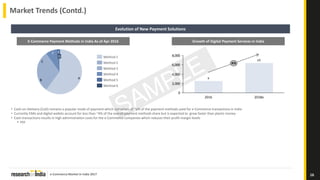 e-Commerce Market in India 2017
Market Trends (Contd.)
16
Evolution of New Payment Solutions
C
D
EF
B A
Method 3
Method 6
Method 5
Method 4
Method 1
Method 2
E-Commerce Payment Methods in India As of Apr 2016
0
2,000
4,000
6,000
8,000
2016 2018e
A%
x
x1
Growth of Digital Payment Services in India
• Cash-on-Delivery (CoD) remains a popular mode of payment which comprises of ~a% of the payment methods used for e-Commerce transactions in India
• Currently EMIs and digital wallets account for less than ~X% of the overall payment methods share but is expected to grow faster than plastic money
• Cash transactions results in high administration costs for the e-Commerce companies which reduces their profit margin levels
 XXX
 