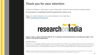 About Netscribes, Inc.
Netscribes, Inc. is a knowledge-consulting and solutions firm with clientele across the globe. The company’s expertise spans areas of investment &
business research, business & corporate intelligence, content-management services, and knowledge-software services. At its core lies a true value
proposition that draws upon a vast knowledge base. Netscribes, Inc. is a one-stop shop designed to fulfil clients’ profitability and growth objectives.
Disclaimer: This report is published for general information only. Although high standards have been used in the preparation, “Netscribes” is not responsible for any loss or damage
arising from use of this document. This document is the sole property of Netscribes and prior permission is required for guidelines on reproduction.
Thank you for your attention
Phone: +91 33 4027 6243/6222; +91 33 4027 6200/6207; +91 22 4098 7600
E-Mail: support@researchonindia.com
e-Commerce Market – India report is part of Netscribes’ Internet and e-Commerce Industry Series.
For any queries or customized research requirements, contact us at:
Research on India is a product of Netscribes (India) Pvt. Ltd. It is dedicated to disseminating information and providing quick insights on “hot”
industries in India and other emerging markets.
25
 