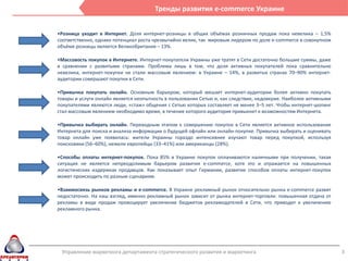 Тренды развития e-commerce Украине


•Розница уходит в Интернет. Доля интернет-розницы в общих объёмах розничных продаж пока невелика – 1,5%
соответственно, однако потенциал роста чрезвычайно велик, так мировым лидером по доле e-commerce в совокупном
объёме розницы является Великобритания – 13%.

•Массовость покупок в Интернете. Интернет-покупатели Украины уже тратят в Сети достаточно большие суммы, даже
в сравнении с развитыми странами. Проблема лишь в том, что доля активных покупателей пока сравнительно
невелика, интернет-покупки не стали массовым явлением: в Украине – 14%, в развитых странах 70–90% интернет-
аудитории совершают покупки в Сети.

•Привычка покупать онлайн. Основным барьером, который мешает интернет-аудитории более активно покупать
товары и услуги онлайн является неопытность в пользовании Сетью и, как следствие, недоверие. Наиболее активными
покупателями являются люди, «стаж» общения с Сетью которых составляет не менее 3–5 лет. Чтобы интернет-шопинг
стал массовым явлением необходимо время, в течение которого аудитория привыкнет к возможностям Интернета.

•Привычка выбирать онлайн. Переходным этапом к совершению покупок в Сети является активное использование
Интернета для поиска и анализа информации о будущей офлайн или онлайн-покупке. Привычка выбирать и оценивать
товар онлайн уже появилась: жители Украины гораздо интенсивнее изучают товар перед покупкой, используя
поисковики (56–60%), нежели европейцы (33–41%) или американцы (28%).

•Способы оплаты интернет-покупок. Пока 85% в Украине покупок оплачиваются наличными при получении, такая
ситуация не является непреодолимым барьером развития e-commerce, хотя это и отражается на повышенных
логистических издержках продавцов. Как показывает опыт Германии, развитие способов оплаты интернет-покупок
может происходить по разным сценариям.

•Взаимосвязь рынков рекламы и e-commerce. В Украине рекламный рынок относительно рынка e-commerce развит
недостаточно. На наш взгляд, именно рекламный рынок зависит от рынка интернет-торговли: повышенная отдача от
рекламы в виде продаж провоцирует увеличение бюджетов рекламодателей в Сети, что приводит к увеличению
рекламного рынка.




 Управление маркетинга департамента стратегического развития и маркетинга                                         3
 