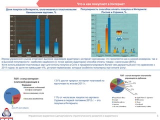 Что и как покупают в Интернет
   Доля покупок в Интернете, оплачиваемых пластиковыми                      Популярность способов оплаты покупок в Интернете:
                  банковскими картами, %                                                   Россия и Украина, %




Игроки украинского рынка отмечают высокое недоверие аудитории к интернет-магазинам, что прояляется как в низкой конверсии, так и
в высокой популярности наиболее надѐжного (с точки зрения аудитории) способа оплаты товара –наличными (85%).
Хотя использование пластиковых карт для оплаты покупок в Сети и продемонстрировало более чем двукратный рост по сравнению с
2011 годом, их доля не превышает 4%, уступая терминалам, которые особенно популярны при оплате услуг.




                                                      131% достиг прирост интернет-платежей по
                                                      карточкам по итогам 2011 г.




                                                      11% от числа всех покупок по картам в
                                                      Украине в первой половине 2012 г. – это
                                                      покупки в Интернете
        около 27% всего оборота




                                  Управление маркетинга департамента стратегического развития и маркетинга                      6
 