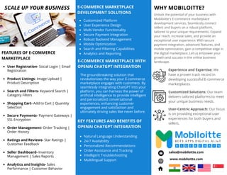 User Registration- Social Login | Email
Registration
Product Listings- Image Upload |
Product Description
Search and Filters- Keyword Search |
Category Filters
Shopping Cart- Add to Cart | Quantity
Selection
Secure Payments- Payment Gateways |
SSL Encryption
Order Management- Order Tracking |
Order History
Ratings and Reviews- Star Ratings |
Customer Feedback
Seller Dashboard- Inventory
Management | Sales Reports
Analytics and Insights- Sales
Performance | Customer Behavior
The groundbreaking solution that
revolutionizes the way your E-commerce
marketplace engages with customers. By
seamlessly integrating ChatGPT into your
platform, you can harness the power of
artificial intelligence to provide intelligent
and personalized conversational
experiences, enhancing customer
engagement and satisfaction and
ultimately driving sales like never before.
Unlock the potential of your business with
Mobiloitte's E-commerce marketplace
development services. Seamlessly connect
sellers and buyers on a robust platform,
tailored to your unique requirements. Expand
your reach, increase sales, and provide an
exceptional user experience. With secure
payment integration, advanced features, and
mobile optimization, gain a competitive edge in
the digital marketplace. Let us empower your
growth and success in the online business
landscape.
WHY MOBILOITTE?
SCALE UP YOUR BUSINESS
www.mobiloitte.com
sales@mobiloitte.com
Experience and Expertise: We
have a proven track record in
developing successful E-commerce
marketplaces.
Customized Solutions: Our team
delivers tailored platforms to meet
your unique business needs.
User-Centric Approach: Our focus
is on providing exceptional user
experiences for both buyers and
sellers.
E-COMMERCE MARKETPLACE WITH
OPENAI CHATGPT INTEGRATION
FEATURES OF E-COMMERCE
MARKETPLACE
E-COMMERCE MARKETPLACE
DEVELOPMENT SOLUTIONS
Customized Platform
User Experience Design
Multi-Vendor Functionality
Secure Payment Integration
Robust Backend Management
Mobile Optimization
Search and Filtering Capabilities
Analytics and Reporting
KEY FEATURES AND BENEFITS OF
OPENAI CHATGPT INTEGRATION
Natural Language Understanding
24/7 Availability
Personalized Recommendations
Order Assistance and Tracking
Intelligent Troubleshooting
Multilingual Support
 