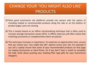 CHANGE YOUR ‘YOU MIGHT ALSO LIKE’
PRODUCTS
 Most good ecommerce site platforms provide site owners with the option of
including related or recommended products along the side or on the bottom of
product pages users are viewing.
 This is loosely based on an offline merchandising technique that is often used to
increase average transaction values (ATV). In offline retail you will often notice that
matching accessories or complementary items are placed.
 This technique increases in importance. To maximise on opportunities here, ensure
that you review your “you might also like” options across your site. For example if
you sell a Laptop ensure that some of your recommended products on that page
are Laptop Accessories or Hard Drives. Or if you don’t have a match to complete
the look, think about pushing your stocking filler type gifts for your Ecommerce
shoppers.
 